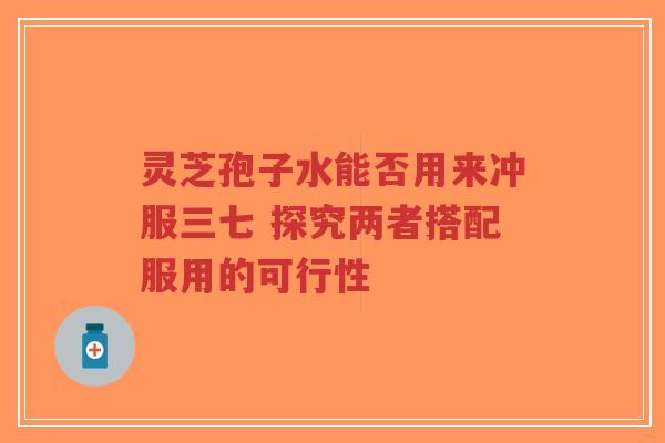 灵芝孢子水能否用来冲服三七 探究两者搭配服用的可行性-第1张图片-超越