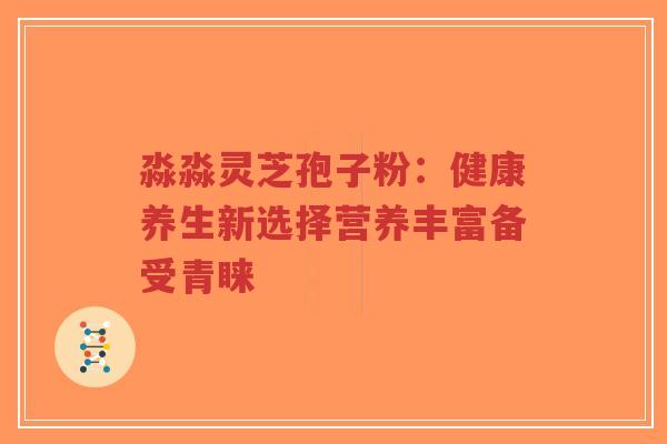淼淼灵芝孢子粉：健康养生新选择营养丰富备受青睐-第1张图片-超越